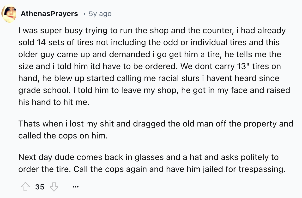 document - AthenasPrayers . 5y ago I was super busy trying to run the shop and the counter, i had already sold 14 sets of tires not including the odd or individual tires and this older guy came up and demanded i go get him a tire, he tells me the size and